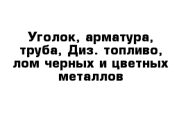  Уголок, арматура, труба, Диз. топливо, лом черных и цветных металлов